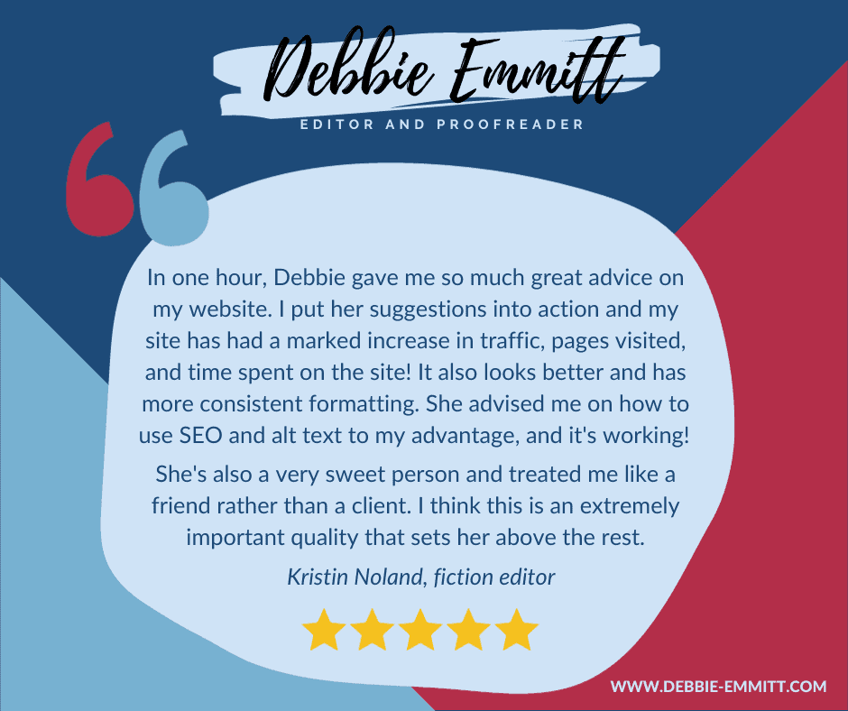 "In one hour, Debbie gave me so much great advice on my website. I put her suggestions into action and my site has had a marked increase in traffic, pages visited, and time spent on the site! It also looks better and has more consistent formatting. She advised me on how to use SEO and alt text to my advantage, and it's working! She's also a very sweet person and treated me like a friend rather than a client. I think this is an extremely important quality that sets her above the rest." Kristin Noland, fiction editor