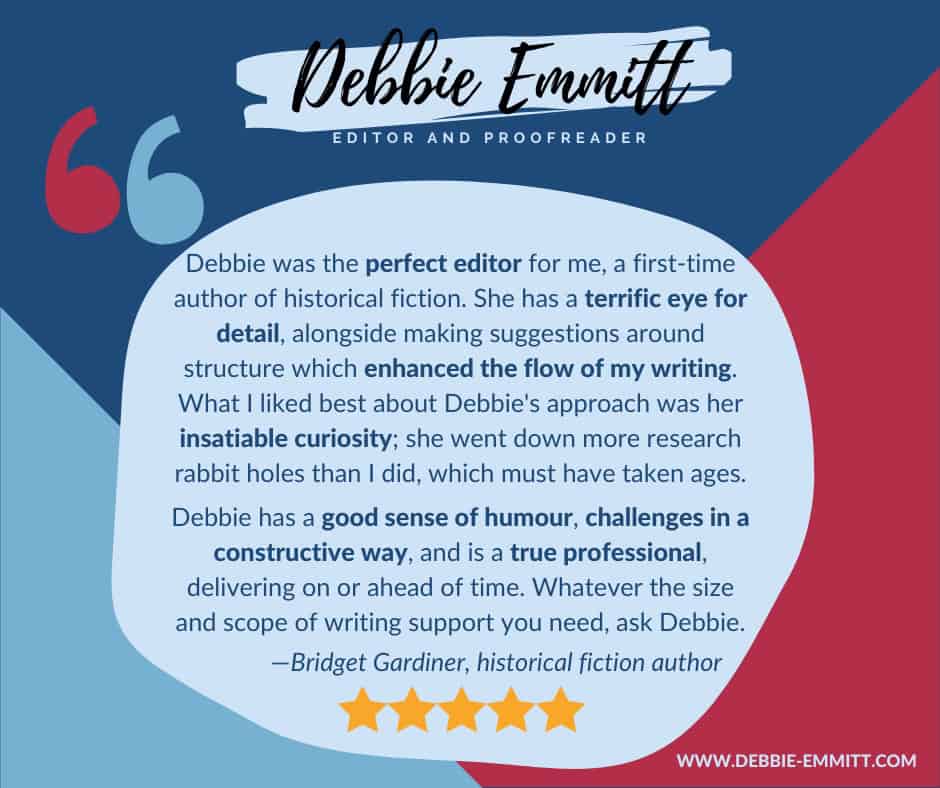 "Debbie was the perfect editor for me, a first-time author of historical fiction. She has a terrific eye for detail, alongside making suggestions around structure which enhanced the flow of my writing. What I liked best about Debbie's approach was her insatiable curiosity; she went down more research rabbit holes than I did, which must have taken ages. Debbie has a good sense of humour, challenges in a constructive way, and is a true professional, delivering on or ahead of time. Whatever the size and scope of writing support you need, ask Debbie."

 —Bridget Gardiner, historical fiction author