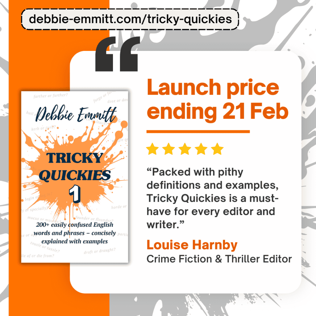 Tricky Quickies 1 by Debbie Emmitt, Launch price ending 21 Feb. “Packed with pithy definitions and examples, ‘Tricky Quickies’ is a must-have for every editor and writer.” —Louise Harnby, crime fiction & thriller editor